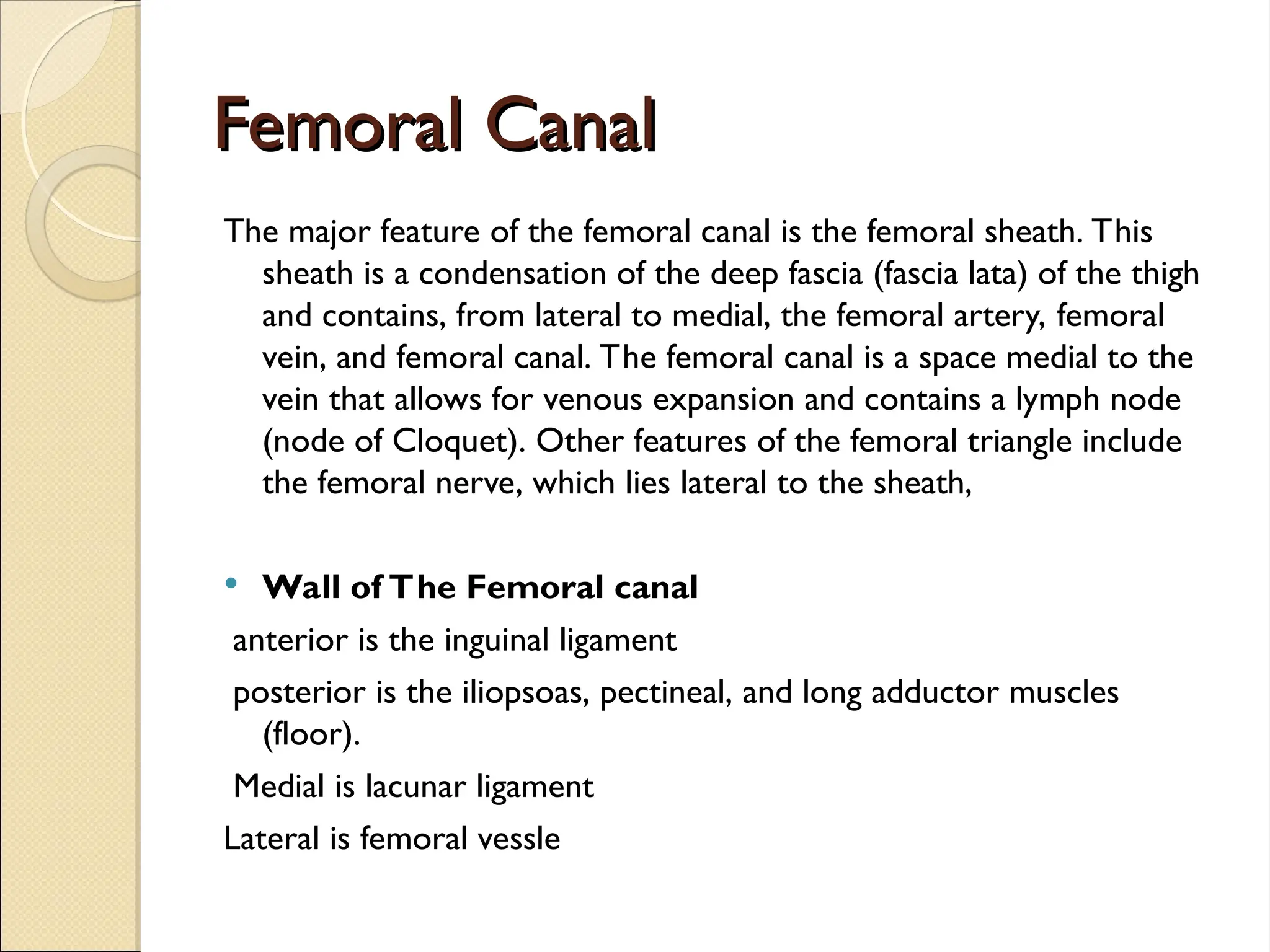 Femoral Canal
Femoral Canal
The major feature of the femoral canal is the femoral sheath. This
sheath is a condensation of the deep fascia (fascia lata) of the thigh
and contains, from lateral to medial, the femoral artery, femoral
vein, and femoral canal. The femoral canal is a space medial to the
vein that allows for venous expansion and contains a lymph node
(node of Cloquet). Other features of the femoral triangle include
the femoral nerve, which lies lateral to the sheath,
 Wall of The Femoral canal
anterior is the inguinal ligament
posterior is the iliopsoas, pectineal, and long adductor muscles
(floor).
Medial is lacunar ligament
Lateral is femoral vessle
 