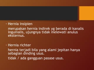 - Hernia insipien
merupakan hernia indirek yg berada di kanalis
inguinalis, ujungnya tidak melewati anulus
eksternus.
- Hernia richter
hernia terjadi bila yang alami jepitan hanya
sebagian dinding usus.
tidak / ada gangguan pasase usus.
 