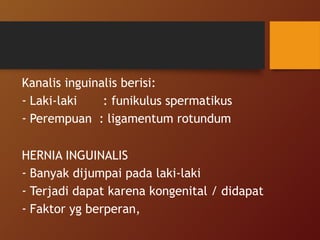 Kanalis inguinalis berisi:
- Laki-laki : funikulus spermatikus
- Perempuan : ligamentum rotundum
HERNIA INGUINALIS
- Banyak dijumpai pada laki-laki
- Terjadi dapat karena kongenital / didapat
- Faktor yg berperan,
 