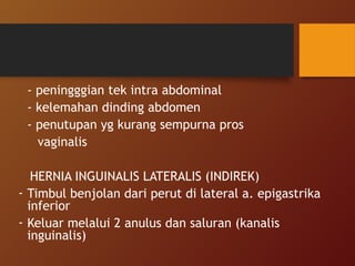 - peningggian tek intra abdominal
- kelemahan dinding abdomen
- penutupan yg kurang sempurna pros
vaginalis
HERNIA INGUINALIS LATERALIS (INDIREK)
- Timbul benjolan dari perut di lateral a. epigastrika
inferior
- Keluar melalui 2 anulus dan saluran (kanalis
inguinalis)
 
