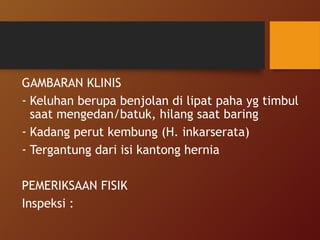 GAMBARAN KLINIS
- Keluhan berupa benjolan di lipat paha yg timbul
saat mengedan/batuk, hilang saat baring
- Kadang perut kembung (H. inkarserata)
- Tergantung dari isi kantong hernia
PEMERIKSAAN FISIK
Inspeksi :
 