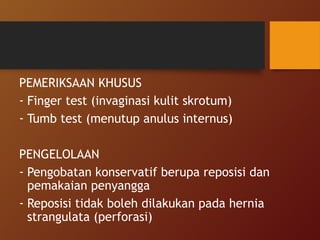 PEMERIKSAAN KHUSUS
- Finger test (invaginasi kulit skrotum)
- Tumb test (menutup anulus internus)
PENGELOLAAN
- Pengobatan konservatif berupa reposisi dan
pemakaian penyangga
- Reposisi tidak boleh dilakukan pada hernia
strangulata (perforasi)
 