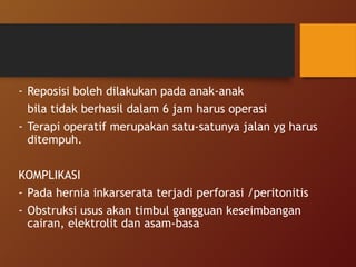 - Reposisi boleh dilakukan pada anak-anak
bila tidak berhasil dalam 6 jam harus operasi
- Terapi operatif merupakan satu-satunya jalan yg harus
ditempuh.
KOMPLIKASI
- Pada hernia inkarserata terjadi perforasi /peritonitis
- Obstruksi usus akan timbul gangguan keseimbangan
cairan, elektrolit dan asam-basa
 
