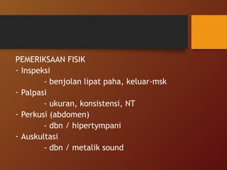 PEMERIKSAAN FISIK
- Inspeksi
- benjolan lipat paha, keluar-msk
- Palpasi
- ukuran, konsistensi, NT
- Perkusi (abdomen)
- dbn / hipertympani
- Auskultasi
- dbn / metalik sound
 