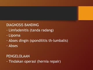 DIAGNOSIS BANDING
- Limfadenitis (tanda radang)
- Lipoma
- Abses dingin (spondilitis th-lumbalis)
- Abses
PENGELOLAAN
- Tindakan operasi (hernia repair)
 