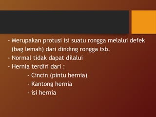 - Merupakan protusi isi suatu rongga melalui defek
(bag lemah) dari dinding rongga tsb.
- Normal tidak dapat dilalui
- Hernia terdiri dari :
- Cincin (pintu hernia)
- Kantong hernia
- isi hernia
 