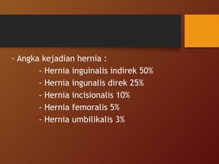 - Angka kejadian hernia :
- Hernia inguinalis indirek 50%
- Hernia ingunalis direk 25%
- Hernia incisionalis 10%
- Hernia femoralis 5%
- Hernia umbilikalis 3%
 