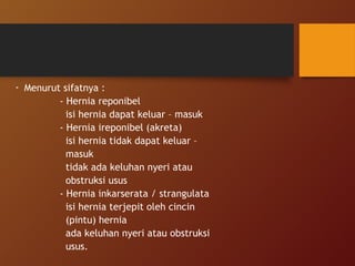 - Menurut sifatnya :
- Hernia reponibel
isi hernia dapat keluar – masuk
- Hernia ireponibel (akreta)
isi hernia tidak dapat keluar –
masuk
tidak ada keluhan nyeri atau
obstruksi usus
- Hernia inkarserata / strangulata
isi hernia terjepit oleh cincin
(pintu) hernia
ada keluhan nyeri atau obstruksi
usus.
 
