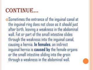 CONTINUE…
Sometimes the entrance of the inguinal canal at
 the inguinal ring does not close as it should just
 after birth, leaving a weakness in the abdominal
 wall. Fat or part of the small intestine slides
 through the weakness into the inguinal canal,
 causing a hernia. In females, an indirect
 inguinal hernia is caused by the female organs
 or the small intestine sliding into the groin
 through a weakness in the abdominal wall.
 