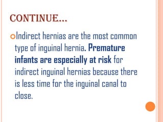 CONTINUE…
Indirect hernias are the most common
 type of inguinal hernia. Premature
 infants are especially at risk for
 indirect inguinal hernias because there
 is less time for the inguinal canal to
 close.
 