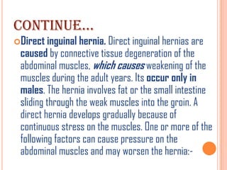 CONTINUE…
Direct inguinal hernia. Direct inguinal hernias are
 caused by connective tissue degeneration of the
 abdominal muscles, which causes weakening of the
 muscles during the adult years. Its occur only in
 males. The hernia involves fat or the small intestine
 sliding through the weak muscles into the groin. A
 direct hernia develops gradually because of
 continuous stress on the muscles. One or more of the
 following factors can cause pressure on the
 abdominal muscles and may worsen the hernia:-
 
