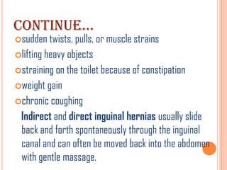 CONTINUE…
sudden twists, pulls, or muscle strains
lifting heavy objects
straining on the toilet because of constipation
weight gain
chronic coughing
 Indirect and direct inguinal hernias usually slide
 back and forth spontaneously through the inguinal
 canal and can often be moved back into the abdomen
 with gentle massage.
 