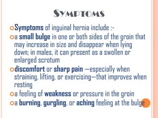 SYMPTOMS
Symptoms of inguinal hernia include :-
a small bulge in one or both sides of the groin that
 may increase in size and disappear when lying
 down; in males, it can present as a swollen or
 enlarged scrotum
discomfort or sharp pain —especially when
 straining, lifting, or exercising—that improves when
 resting
a feeling of weakness or pressure in the groin
a burning, gurgling, or aching feeling at the bulge
 