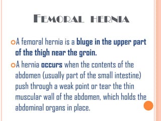 FEMORAL             HERNIA

A femoral hernia is a bluge in the upper part
 of the thigh near the groin.
A hernia occurs when the contents of the
 abdomen (usually part of the small intestine)
 push through a weak point or tear the thin
 muscular wall of the abdomen, which holds the
 abdominal organs in place.
 