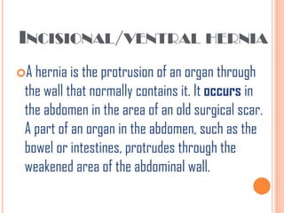 INCISIONAL/VENTRAL HERNIA
A hernia is the protrusion of an organ through
 the wall that normally contains it. It occurs in
 the abdomen in the area of an old surgical scar.
 A part of an organ in the abdomen, such as the
 bowel or intestines, protrudes through the
 weakened area of the abdominal wall.
 