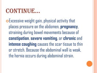CONTINUE…
Excessive weight gain, physical activity that
 places pressure on the abdomen, pregnancy,
 straining during bowel movements because of
 constipation, severe vomiting, or chronic and
 intense coughing causes the scar tissue to thin
 or stretch. Because the abdominal wall is weak,
 the hernia occurs during abdominal strain.
 