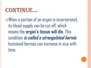 CONTINUE…
When a portion of an organ is incarcerated,
 its blood supply can be cut off, which
 means the organ’s tissue will die. This
 condition is called a strangulated hernia.
 Incisional hernias can increase in size with
 time.
 