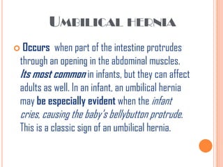 UMBILICAL HERNIA
 Occurs    when part of the intestine protrudes
 through an opening in the abdominal muscles.
 Its most common in infants, but they can affect
 adults as well. In an infant, an umbilical hernia
 may be especially evident when the infant
 cries, causing the baby's bellybutton protrude.
 This is a classic sign of an umbilical hernia.
 