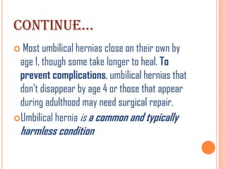 CONTINUE…
 Most umbilical hernias close on their own by
 age 1, though some take longer to heal. To
 prevent complications, umbilical hernias that
 don't disappear by age 4 or those that appear
 during adulthood may need surgical repair.
Umbilical hernia is a common and typically
 harmless condition
 