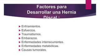Factores para
Desarrollar una Hernia
Discal :
 Enfriamientos.
 Esfuerzos.
 Traumatismos.
 Embarazos.
 Enfermedades interrecurrentes.
 Enfermedades metabólicas.
 Causas tumorales.
 
