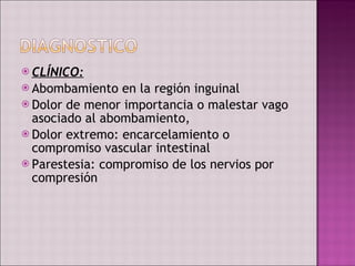 CLÍNICO: Abombamiento en la región inguinal Dolor de menor importancia o malestar vago asociado al abombamiento, Dolor extremo: encarcelamiento o compromiso vascular intestinal Parestesia: compromiso de los nervios por compresión  