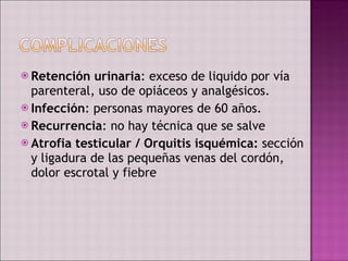 Retención urinaria : exceso de liquido por vía parenteral, uso de opiáceos y analgésicos. Infección : personas mayores de 60 años. Recurrencia : no hay técnica que se salve Atrofia testicular / Orquitis isquémica:  sección y ligadura de las pequeñas venas del cordón, dolor escrotal y fiebre  