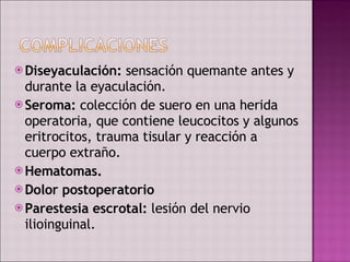Diseyaculación:  sensación quemante antes y durante la eyaculación. Seroma:  colección de suero en una herida operatoria, que contiene leucocitos y algunos eritrocitos, trauma tisular y reacción a cuerpo extraño. Hematomas. Dolor postoperatorio Parestesia escrotal:  lesión del nervio ilioinguinal.  