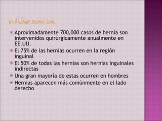 Aproximadamente 700,000 casos de hernia son intervenidos quirúrgicamente anualmente en EE.UU. El 75% de las hernias ocurren en la región inguinal El 50% de todas las hernias son hernias inguinales indirectas Una gran mayoría de estas ocurren en hombres Hernias aparecen más comúnmente en el lado derecho 