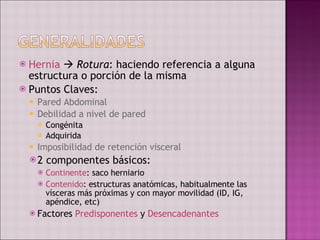 Hernia      Rotura : haciendo referencia a alguna estructura o porción de la misma Puntos Claves: Pared Abdominal Debilidad a nivel de pared Congénita Adquirida Imposibilidad de retención visceral 2 componentes básicos: Continente : saco herniario Contenido : estructuras anatómicas, habitualmente las vísceras más próximas y con mayor movilidad (ID, IG, apéndice, etc) Factores  Predisponentes  y  Desencadenantes 