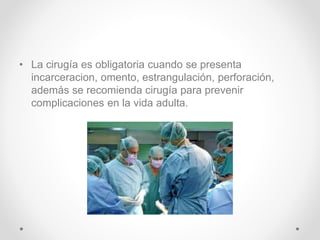 • La cirugía es obligatoria cuando se presenta
incarceracion, omento, estrangulación, perforación,
además se recomienda cirugía para prevenir
complicaciones en la vida adulta.
 