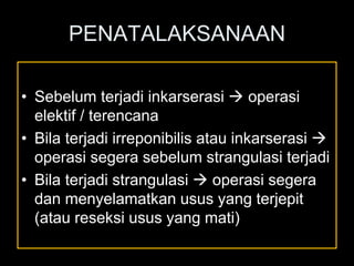 PENATALAKSANAAN
• Sebelum terjadi inkarserasi  operasi
elektif / terencana
• Bila terjadi irreponibilis atau inkarserasi 
operasi segera sebelum strangulasi terjadi
• Bila terjadi strangulasi  operasi segera
dan menyelamatkan usus yang terjepit
(atau reseksi usus yang mati)
 