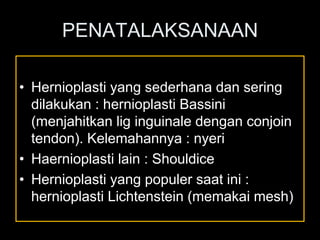 PENATALAKSANAAN
• Hernioplasti yang sederhana dan sering
dilakukan : hernioplasti Bassini
(menjahitkan lig inguinale dengan conjoin
tendon). Kelemahannya : nyeri
• Haernioplasti lain : Shouldice
• Hernioplasti yang populer saat ini :
hernioplasti Lichtenstein (memakai mesh)
 