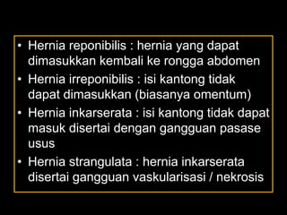 • Hernia reponibilis : hernia yang dapat
dimasukkan kembali ke rongga abdomen
• Hernia irreponibilis : isi kantong tidak
dapat dimasukkan (biasanya omentum)
• Hernia inkarserata : isi kantong tidak dapat
masuk disertai dengan gangguan pasase
usus
• Hernia strangulata : hernia inkarserata
disertai gangguan vaskularisasi / nekrosis
 