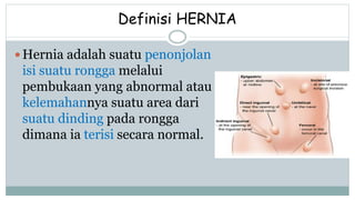Definisi HERNIA
 Hernia adalah suatu penonjolan
isi suatu rongga melalui
pembukaan yang abnormal atau
kelemahannya suatu area dari
suatu dinding pada rongga
dimana ia terisi secara normal.
 