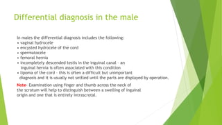 Differential diagnosis in the male
In males the differential diagnosis includes the following:
• vaginal hydrocele
• encysted hydrocele of the cord
• spermatocele
• femoral hernia
• incompletely descended testis in the inguinal canal – an
inguinal hernia is often associated with this condition
• lipoma of the cord – this is often a difficult but unimportant
diagnosis and it is usually not settled until the parts are displayed by operation.
Note- Examination using finger and thumb across the neck of
the scrotum will help to distinguish between a swelling of inguinal
origin and one that is entirely intrascrotal.
 