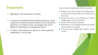 Treatment
 Operation is the treatment of choice.
 It must be remembered that patients who have a bad
cough from chronic bronchitis should not be denied an
operation, for these are the very people who are in
danger of developing a strangulated hernia.
 In adults, local,epidural or spinal, as well as general
anaesthesia, can be used
 