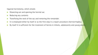 Inguinal herniotomy, which entails
 Dissecting out and opening the hernial sac
 Reducing any contents
 Transfixing the neck of the sac and removing the remainder.
 It is employed either by itself or as the first step in a repair procedure (herniorrhaphy).
 By itself it is sufficient for the treatment of hernia in infants, adolescents and young adults.
 