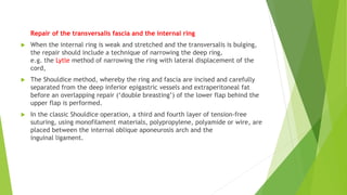Repair of the transversalis fascia and the internal ring
 When the internal ring is weak and stretched and the transversalis is bulging,
the repair should include a technique of narrowing the deep ring,
e.g. the Lytle method of narrowing the ring with lateral displacement of the
cord,
 The Shouldice method, whereby the ring and fascia are incised and carefully
separated from the deep inferior epigastric vessels and extraperitoneal fat
before an overlapping repair (‘double breasting’) of the lower flap behind the
upper flap is performed.
 In the classic Shouldice operation, a third and fourth layer of tension-free
suturing, using monofilament materials, polypropylene, polyamide or wire, are
placed between the internal oblique aponeurosis arch and the
inguinal ligament.
 