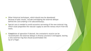  Other historical techniques, which should now be abandoned
because of poor results, include overlapping the external oblique
behind the cord (making it lie subcutaneously).
 Special care is needed to avoid excessive narrowing of the new external ring,
which could jeopardise the vascular supply to and the venous return from the
testis.
 Completion of operation If desired, the cremasteric muscle can be
reconstituted: the external oblique is directly sutured or overlapped, leaving
a new external ring that should accommodate the
tip of a finger.
 