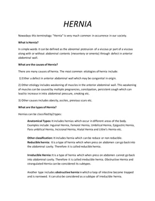 HERNIA
Nowadays this terminology “Hernia” is very much common in occurrence in our society.
What is Hernia?
In simple words it can be defined as the abnormal protrusion of a viscous pr part of a viscous
along with or without abdominal contents (mesentery or omenta) through defect in anterior
abdominal wall.
What are the causes of Hernia?
There are many causes of hernia. The most common etiologies of hernia include:
1) Either a defect in anterior abdominal wall which may be congenital in origin.
2) Other etiology includes weakening of muscles in the anterior abdominal wall. This weakening
of muscles can be caused by multiple pregnancies, constipation, persistent cough which can
lead to increase in intra abdominal pressure, smoking etc.
3) Other causes includes obesity, ascites, previous scars etc.
What are the types of Hernia?
Hernias can be classified by2 types:
Anatomical Types: It includes hernias which occur in different areas of the body.
Examples include: Inguinal Hernia, Femoral Hernia, Umbilical Hernia, Epigastric Hernia,
Para umbilical Hernia, Incisional Hernia, Hiatal Hernia and Littre’s Hernia etc.
Other classification: It includes hernia which can be reduce or non reducible.
Reducible hernia: It is a type of hernia which when press on abdomen can go back into
the abdominal cavity. Therefore it is called reducible hernia.
Irreducible Hernia: It is a type of hernia which when press on abdomen cannot go back
into abdominal cavity. Therefore it is called irreducible hernia. Obstructive Hernia and
strangulated Hernia can be considered its subtypes.
Another type includes obstructive hernia in which a loop of intestine become trapped
and is narrowed. It can also be considered as a subtype of irreducible hernia.
 