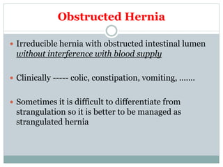 Obstructed Hernia
 Irreducible hernia with obstructed intestinal lumen
without interference with blood supply
 Clinically ----- colic, constipation, vomiting, .......
 Sometimes it is difficult to differentiate from
strangulation so it is better to be managed as
strangulated hernia
 