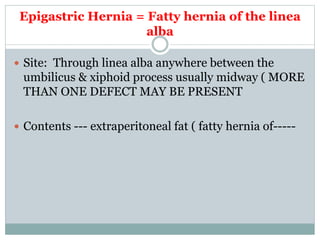 Epigastric Hernia = Fatty hernia of the linea
alba
 Site: Through linea alba anywhere between the
umbilicus & xiphoid process usually midway ( MORE
THAN ONE DEFECT MAY BE PRESENT
 Contents --- extraperitoneal fat ( fatty hernia of-----
 