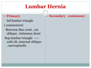 Lumbar Hernia
 Primary
- Inf lumbar triangle
( commonest)
-Between iliac crest , ext
oblique , latissmus dorsi
Sup lumbar triangle ----
12th rib ,internal oblique
, sacrospinalis
 Secondary commoner
 