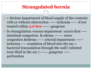 Strangulated hernia
 = Serious impairment of blood supply of the contents
with or without obstruction ----- ischemia ----- if not
treated within 5-6 hrs ------ gangrene
 In strangulation venous impairment occurs first ----
intestinal congestion & edema ------- more
congestion &edema ----- arterial impairment ------
ischemia ---- exudation of blood into the sac +
bacterial transudation through the wall ( infected
toxic fluid in the sac ) ------ gangrene -----
perforation
 