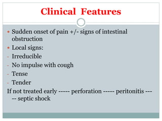 Clinical Features
 Sudden onset of pain +/- signs of intestinal
obstruction
 Local signs:
- Irreducible
- No impulse with cough
- Tense
- Tender
If not treated early ----- perforation ----- peritonitis ---
-- septic shock
 