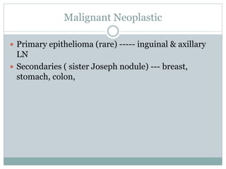 Malignant Neoplastic
 Primary epithelioma (rare) ----- inguinal & axillary
LN
 Secondaries ( sister Joseph nodule) --- breast,
stomach, colon,
 