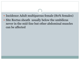  Incidence Adult multiparous female (80% females)
 Site Rectus sheath usually below the umbilicus
never in the mid-line but other abdominal muscles
can be affected
 