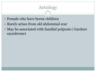 Aetiology
 Female who have borne children
 Rarely arises from old abdominal scar
 May be associated with familial polposis ( Gardner
sayndrome)
 