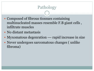 Pathology
 Composed of fibrous tiossues containing
multinucleated masses resemble F.B giant cells ,
infiltrate muscles
 No distant metastasis
 Myxomatous degenration --- rapid increase in size
 Never undergoes sarcomatous changes ( unlike
fibroma)
 