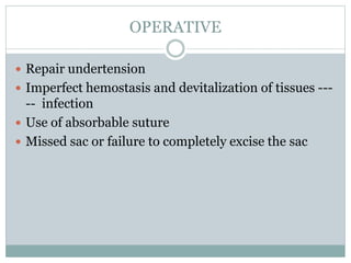 OPERATIVE
 Repair undertension
 Imperfect hemostasis and devitalization of tissues ---
-- infection
 Use of absorbable suture
 Missed sac or failure to completely excise the sac
 
